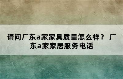 请问广东a家家具质量怎么样？ 广东a家家居服务电话